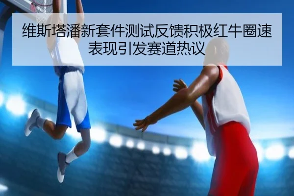 维斯塔潘新套件测试反馈积极红牛圈速表现引发赛道热议